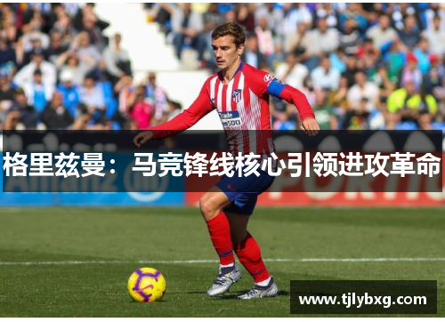 格里兹曼:马竞锋线核心引领进攻革命 格里兹曼:马竞锋线核心引领进攻革命