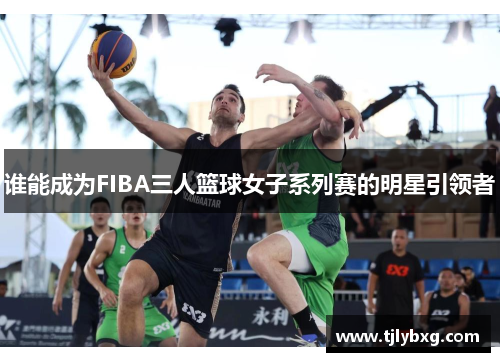 谁能成为FIBA三人篮球女子系列赛的明星引领者 谁能成为FIBA三人篮球女子系列赛的明星引领者