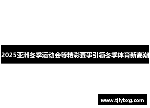 2025亚洲冬季运动会等精彩赛事引领冬季体育新高潮