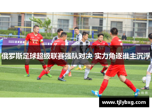 俄罗斯足球超级联赛强队对决 实力角逐谁主沉浮